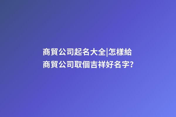 商貿公司起名大全|怎樣給商貿公司取個吉祥好名字？-第1張-公司起名-玄機派